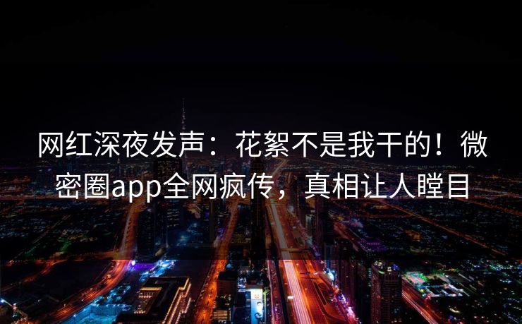 网红深夜发声：花絮不是我干的！微密圈app全网疯传，真相让人瞠目