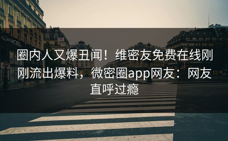 圈内人又爆丑闻！维密友免费在线刚刚流出爆料，微密圈app网友：网友直呼过瘾