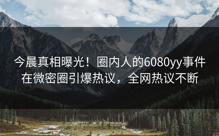 今晨真相曝光！圈内人的6080yy事件在微密圈引爆热议，全网热议不断