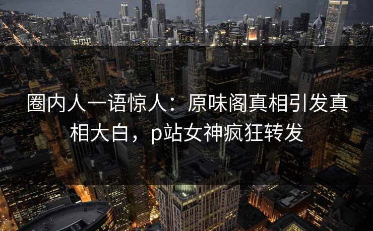 圈内人一语惊人:原味阁真相引发真相大白,p站女神疯狂转发