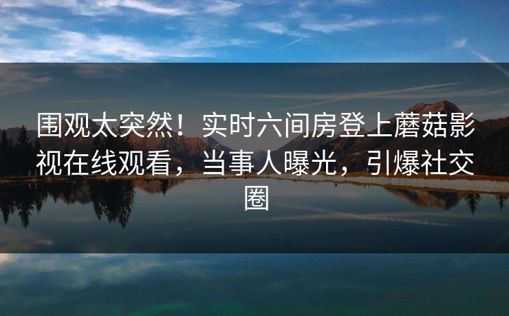 围观太突然！实时六间房登上蘑菇影视在线观看，当事人曝光，引爆社交圈