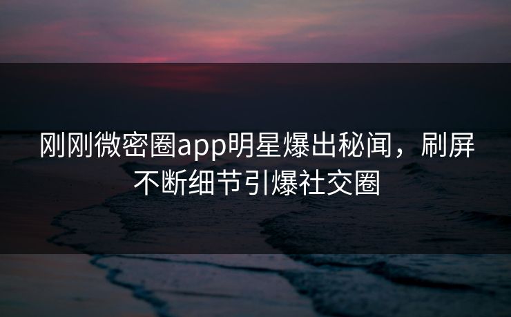 刚刚微密圈app明星爆出秘闻，刷屏不断细节引爆社交圈