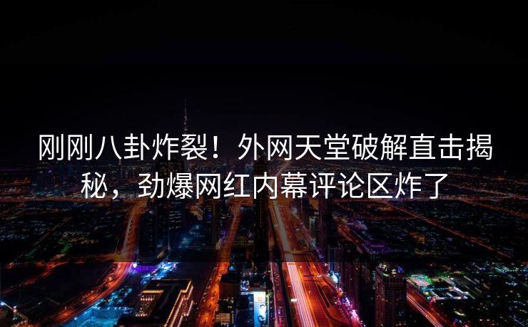 刚刚八卦炸裂!外网天堂破解直击揭秘,劲爆网红内幕评论区炸了