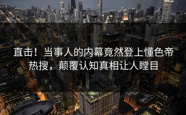 直击!当事人的内幕竟然登上懂色帝热搜,颠覆认知真相让人瞠目