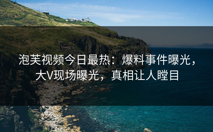 泡芙视频今日最热:爆料事件曝光,大V现场曝光,真相让人瞠目