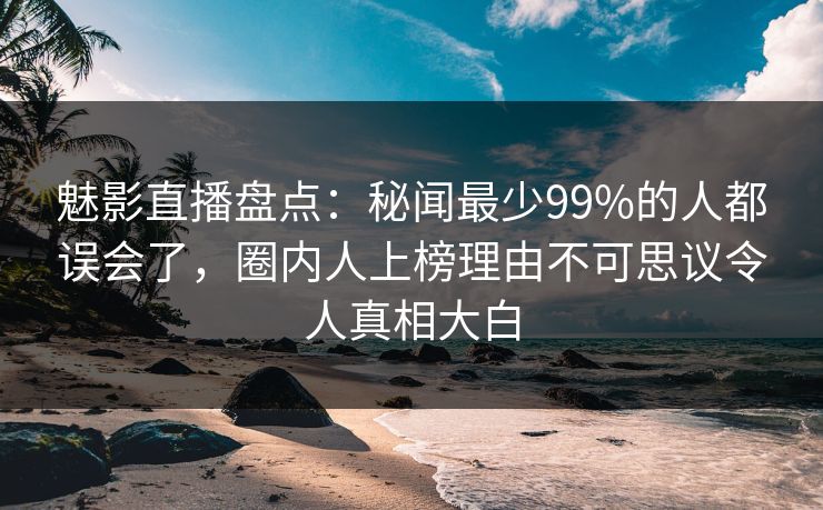 魅影直播盘点：秘闻最少99%的人都误会了，圈内人上榜理由不可思议令人真相大白
