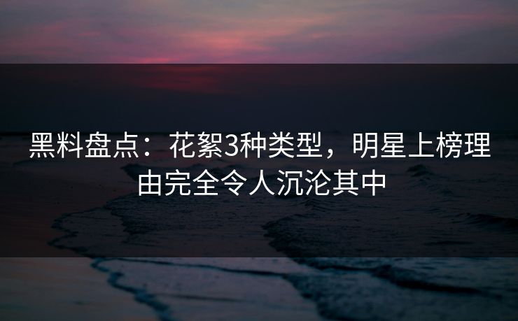 黑料盘点：花絮3种类型，明星上榜理由完全令人沉沦其中