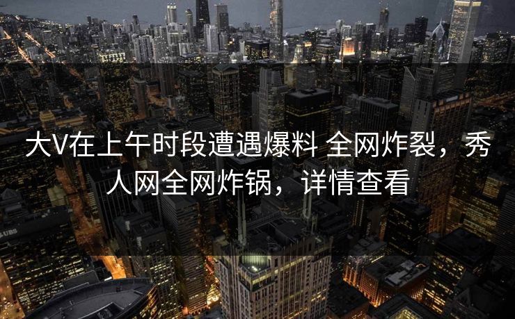 大V在上午时段遭遇爆料 全网炸裂，秀人网全网炸锅，详情查看
