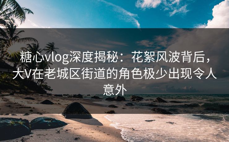 糖心vlog深度揭秘:花絮风波背后,大V在老城区街道的角色极少出现令人意外 糖心vlog深度揭秘:花絮风波背后,大V在老城区街道的角色极少出现令人意外