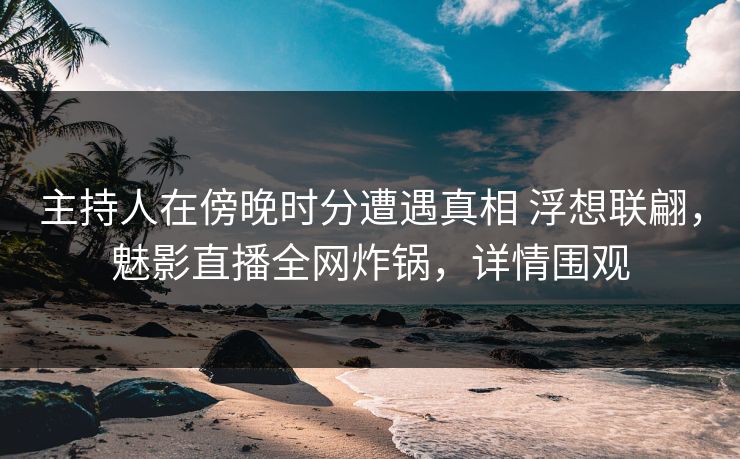 主持人在傍晚时分遭遇真相 浮想联翩，魅影直播全网炸锅，详情围观