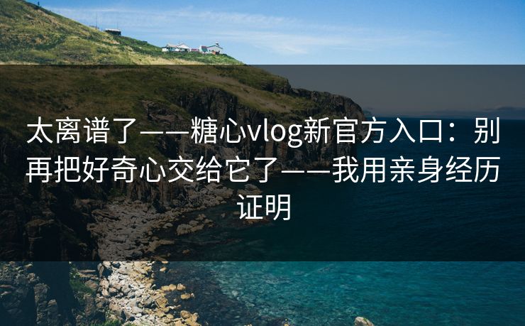 太离谱了——糖心vlog新官方入口：别再把好奇心交给它了——我用亲身经历证明