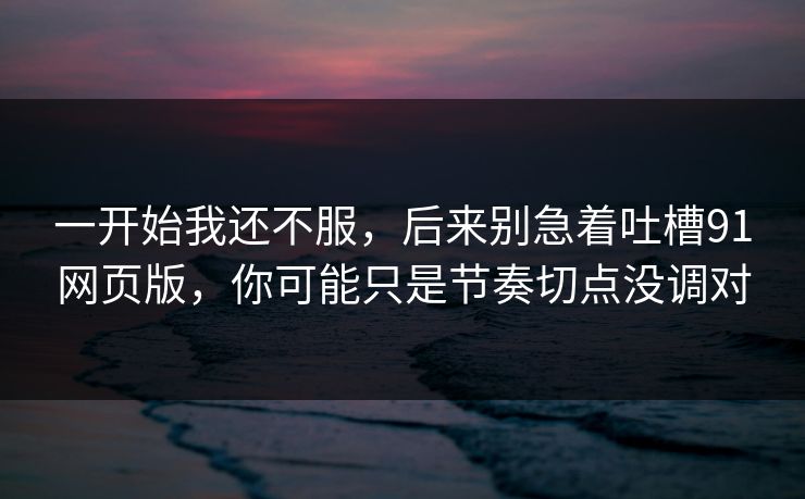 一开始我还不服，后来别急着吐槽91网页版，你可能只是节奏切点没调对