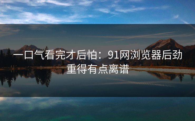 一口气看完才后怕：91网浏览器后劲重得有点离谱